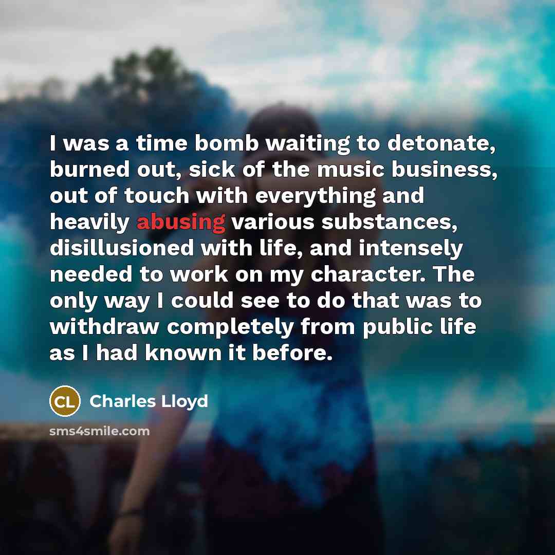 “I was a time bomb waiting to detonate, burned out, sick of the music business, out of touch with everything and heavily abusing various substances, disillusioned with life, and intensely needed to work on my character. The only way I could see to do that was to withdraw completely from public life…” quote by Charles Lloyd