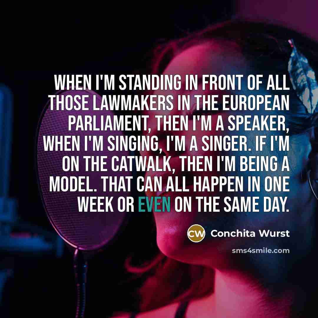 “When I'm standing in front of all those lawmakers in the European Parliament, then I'm a speaker, when I'm singing, I'm a singer. If I'm on the catwalk, then I'm being a model. That can all happen in one week or even on the same day.” quote by Conchita Wurst
