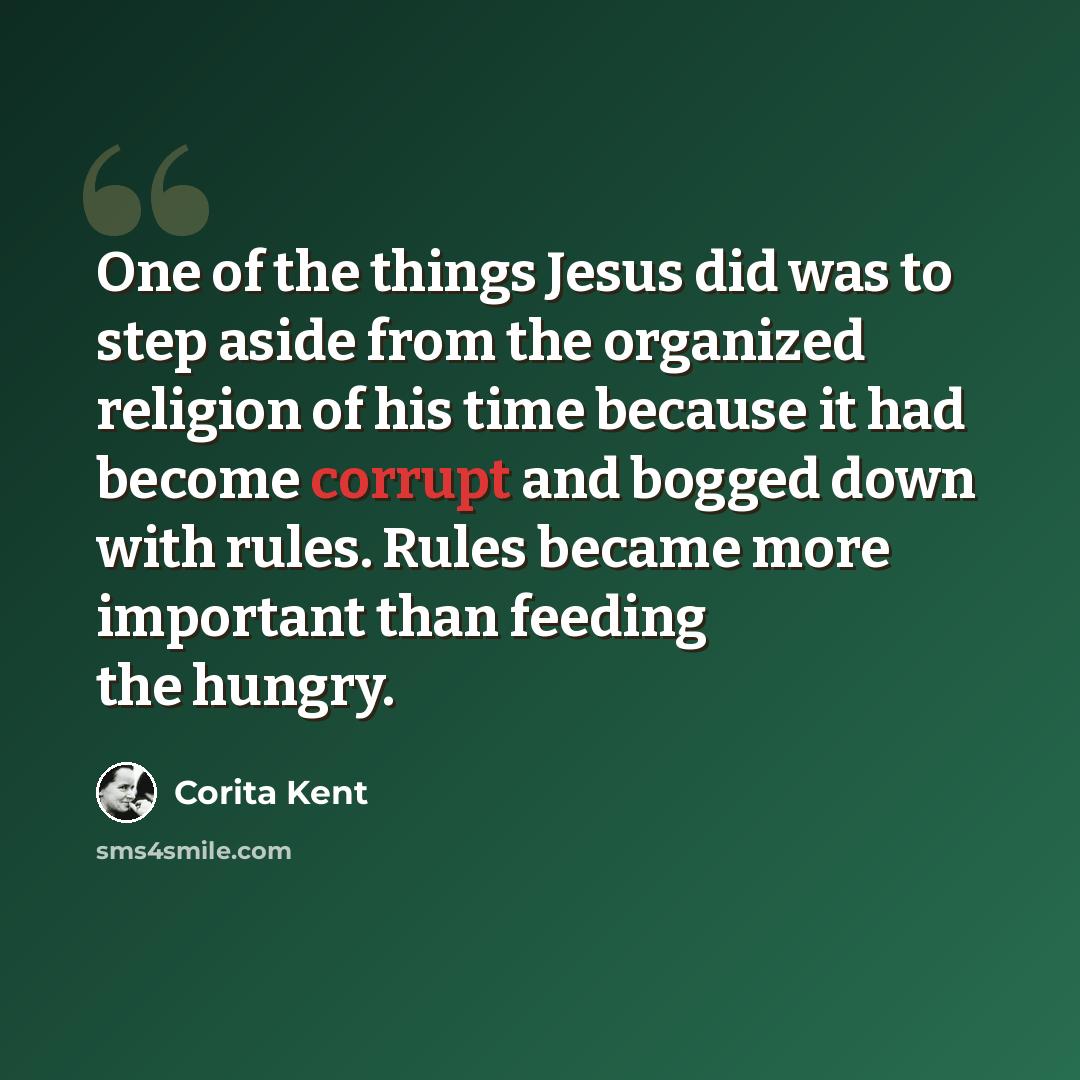 “One of the things Jesus did was to step aside from the organized religion of his time because it had become corrupt and bogged down with rules. Rules became more important than feeding the hungry.” quote by Corita Kent