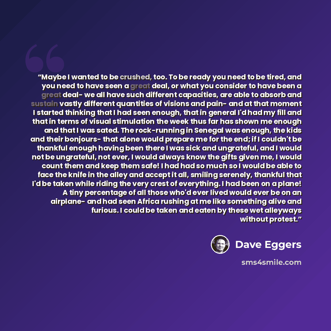 “Maybe I wanted to be crushed, too. To be ready you need to be tired, and you need to have seen a great deal, or what you consider to have been a great deal- we all have such different capacities, are able to absorb and sustain vastly different quantities of visions and pain- and at that moment I…” quote by Dave Eggers