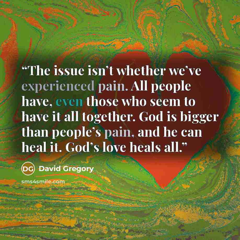 “The issue isn’t whether we’ve experienced pain. All people have, even those who seem to have it all together. God is bigger than people’s pain, and he can heal it. God’s love heals all.” quote by David Gregory