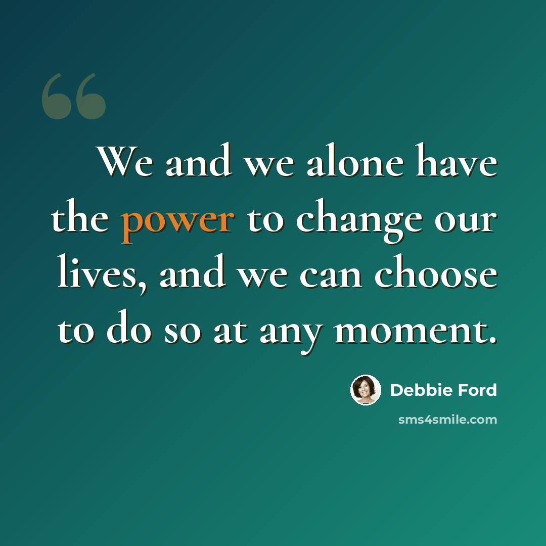 “We and we alone have the power to change our lives, and we can choose to do so at any moment.” quote by Debbie Ford