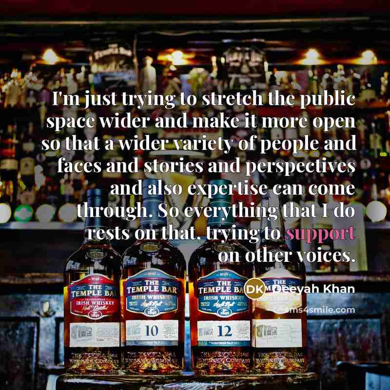 “I'm just trying to stretch the public space wider and make it more open so that a wider variety of people and faces and stories and perspectives and also expertise can come through. So everything that I do rests on that, trying to support on other voices.” quote by Deeyah Khan