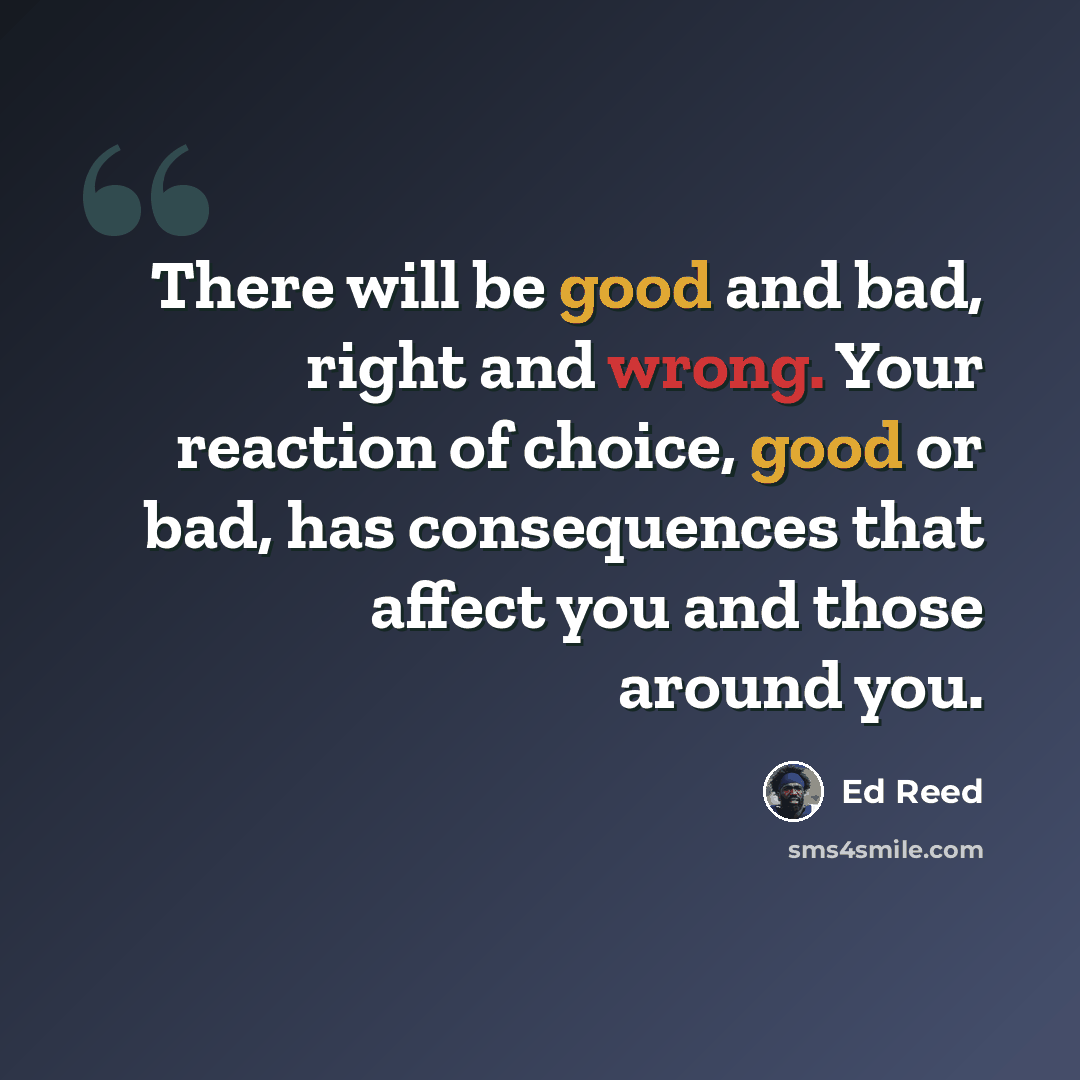 “There will be good and bad, right and wrong. Your reaction of choice, good or bad, has consequences that affect you and those around you.” quote by Ed Reed