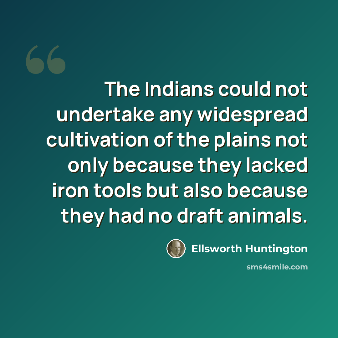 “The Indians could not undertake any widespread cultivation of the plains not only because they lacked iron tools but also because they had no draft animals.” quote by Ellsworth Huntington