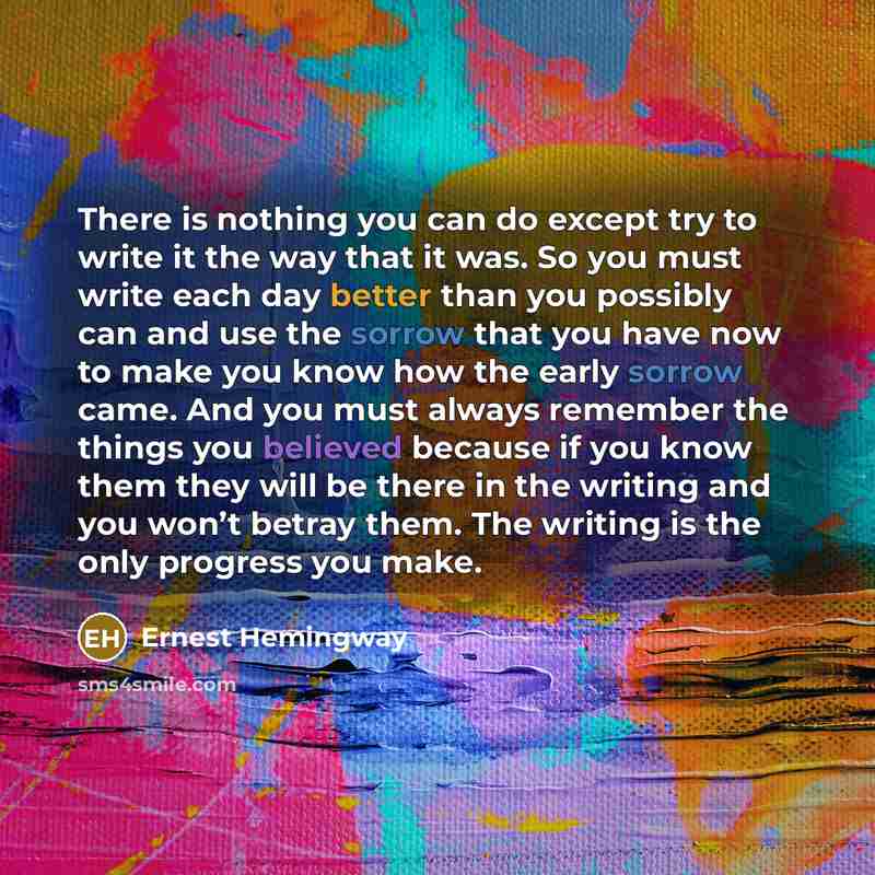 “There is nothing you can do except try to write it the way that it was. So you must write each day better than you possibly can and use the sorrow that you have now to make you know how the early sorrow came. And you must always remember the things you believed because if you know them they will…” quote by Ernest Hemingway