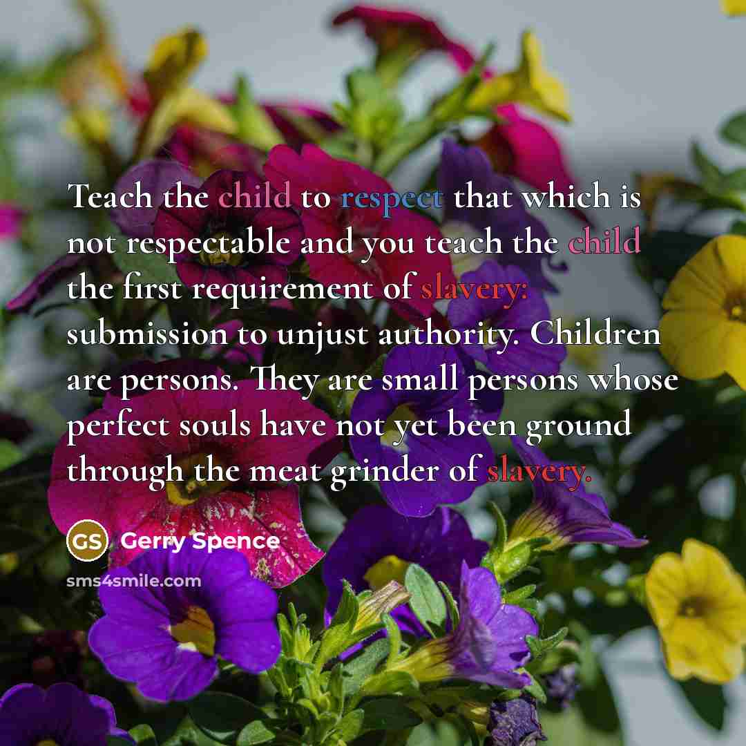 “Teach the child to respect that which is not respectable and you teach the child the first requirement of slavery: submission to unjust authority. Children are persons. They are small persons whose perfect souls have not yet been ground through the meat grinder of slavery.” quote by Gerry Spence