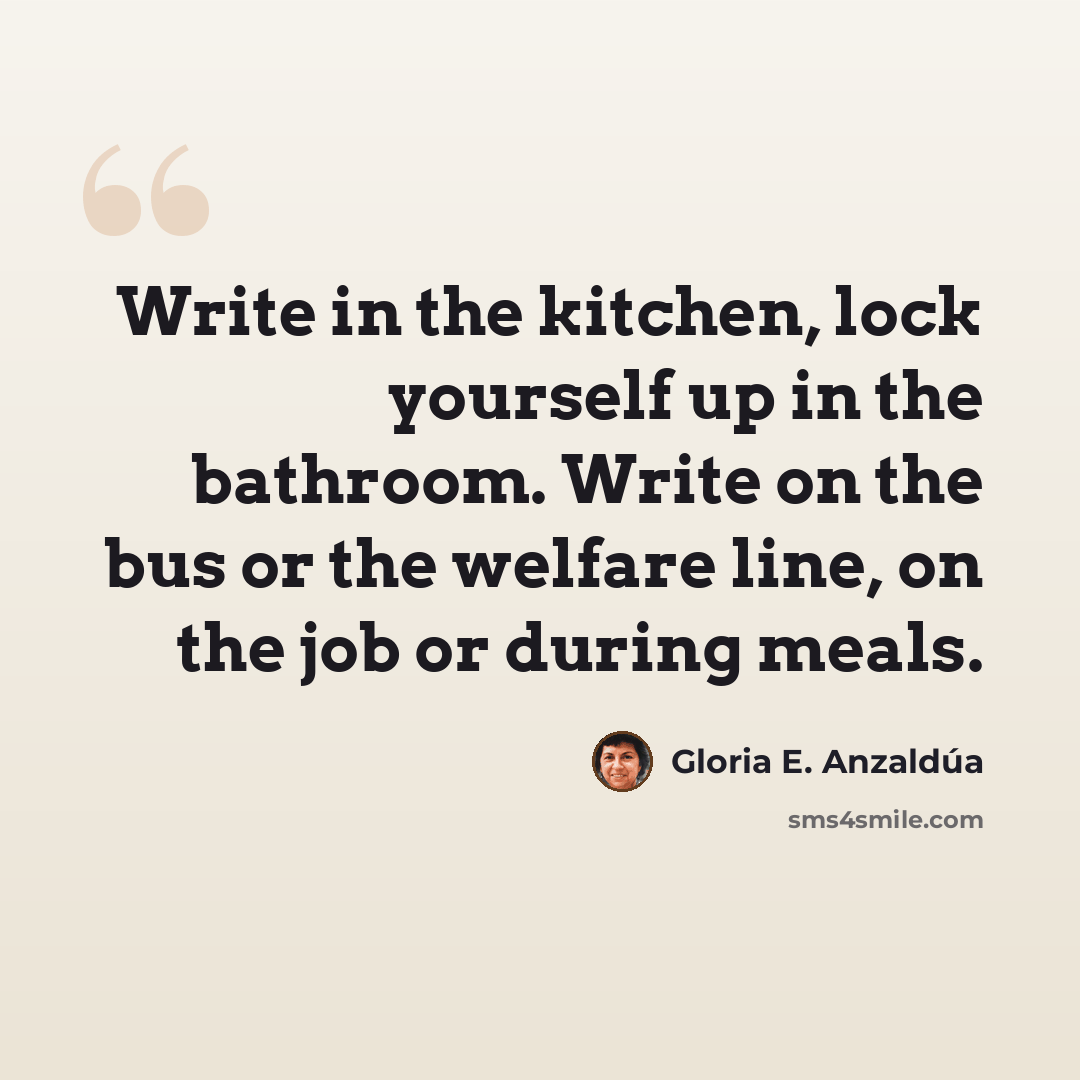 “Write in the kitchen, lock yourself up in the bathroom. Write on the bus or the welfare line, on the job or during meals.” quote by Gloria E. Anzaldúa
