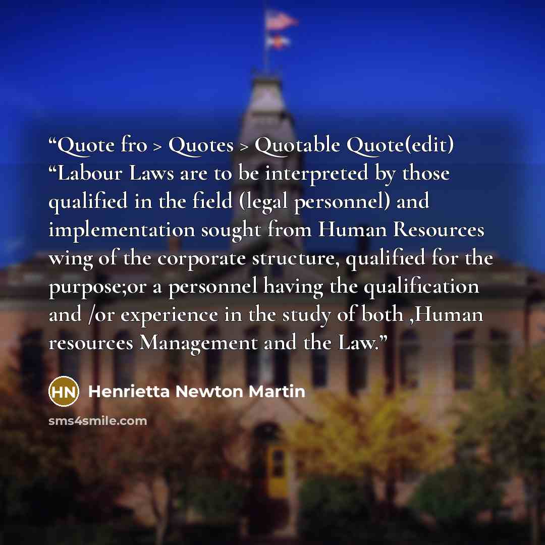 “Quote fro > Quotes > Quotable Quote(edit) “Labour Laws are to be interpreted by those qualified in the field (legal personnel) and implementation sought from Human Resources wing of the corporate structure, qualified for the purpose;or a personnel having the qualification and /or experience in the…” quote by Henrietta Newton Martin