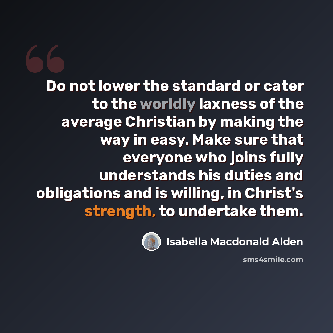 “Do not lower the standard or cater to the worldly laxness of the average Christian by making the way in easy. Make sure that everyone who joins fully understands his duties and obligations and is willing, in Christ's strength, to undertake them.” quote by Isabella Macdonald Alden