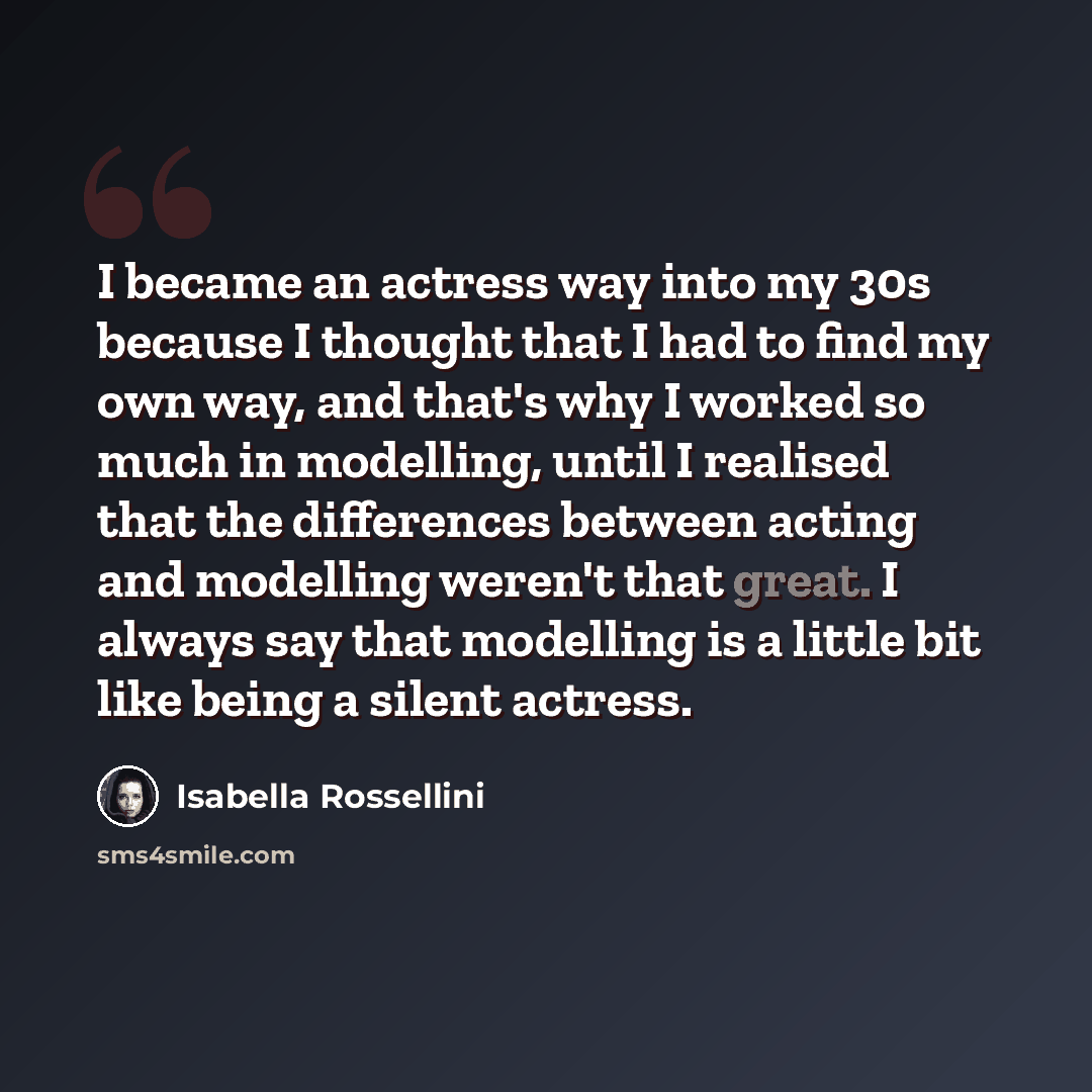 “I became an actress way into my 30s because I thought that I had to find my own way, and that's why I worked so much in modelling, until I realised that the differences between acting and modelling weren't that great. I always say that modelling is a little bit like being a silent actress.” quote by Isabella Rossellini