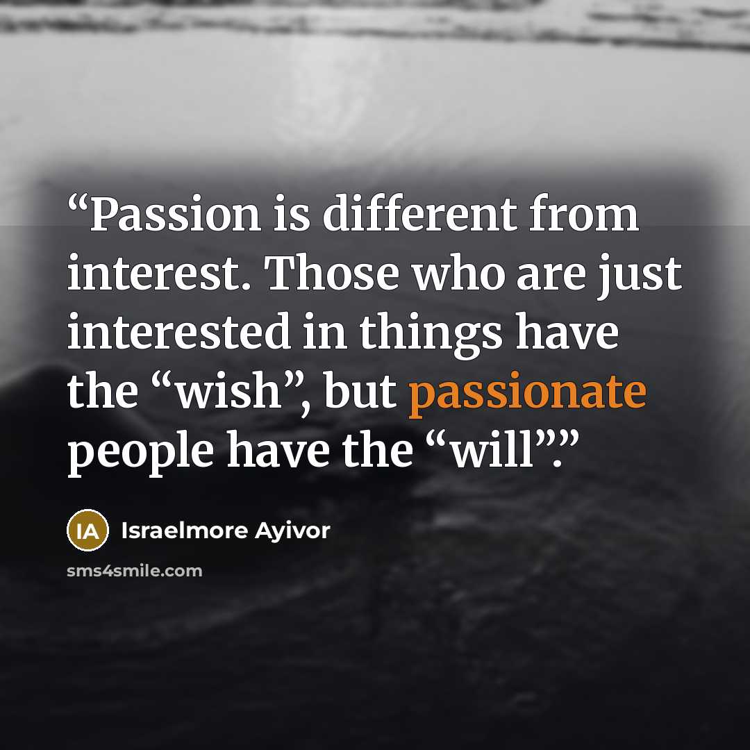 “Passion is different from interest. Those who are just interested in things have the “wish”, but passionate people have the “will”.” quote by Israelmore Ayivor