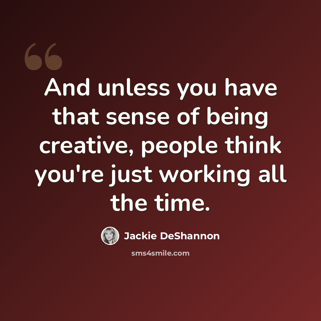 “And unless you have that sense of being creative, people think you're just working all the time.” quote by Jackie DeShannon