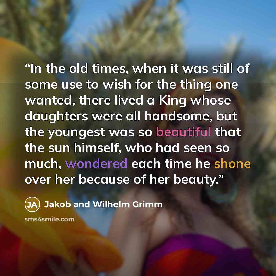 “In the old times, when it was still of some use to wish for the thing one wanted, there lived a King whose daughters were all handsome, but the youngest was so beautiful that the sun himself, who had seen so much, wondered each time he shone over her because of her beauty.” quote by Jakob and Wilhelm Grimm