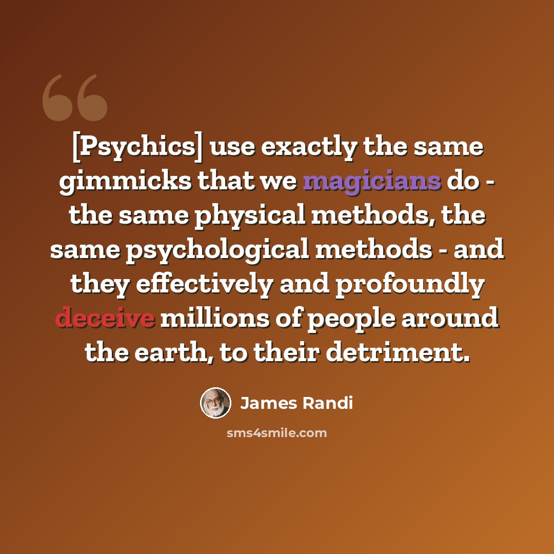 “[Psychics] use exactly the same gimmicks that we magicians do - the same physical methods, the same psychological methods - and they effectively and profoundly deceive millions of people around the earth, to their detriment.” quote by James Randi