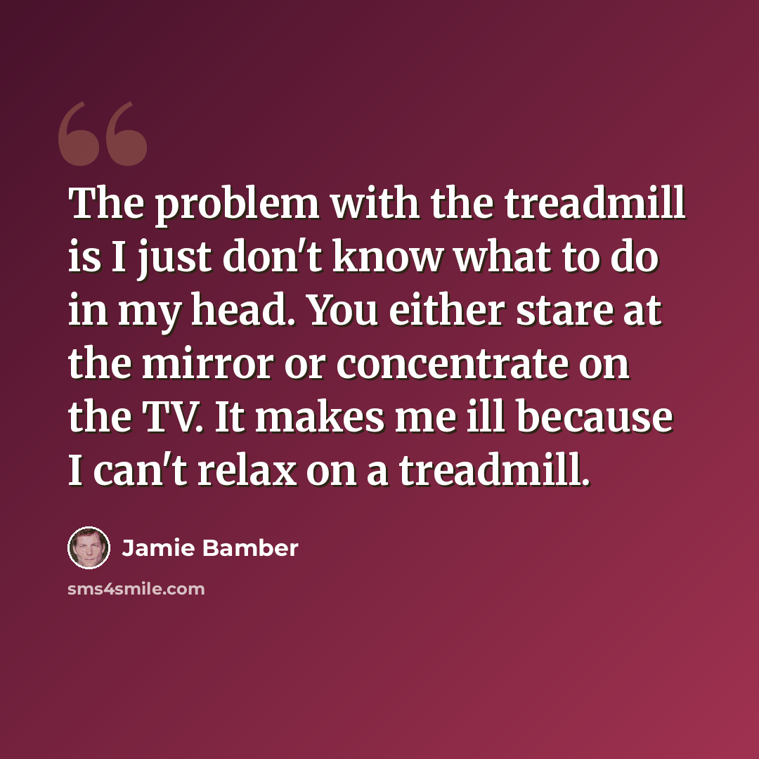 “The problem with the treadmill is I just don't know what to do in my head. You either stare at the mirror or concentrate on the TV. It makes me ill because I can't relax on a treadmill.” quote by Jamie Bamber