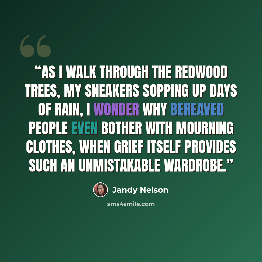 “As I walk through the redwood trees, my sneakers sopping up days of rain, I wonder why bereaved people even bother with mourning clothes, when grief itself provides such an unmistakable wardrobe.” quote by Jandy Nelson