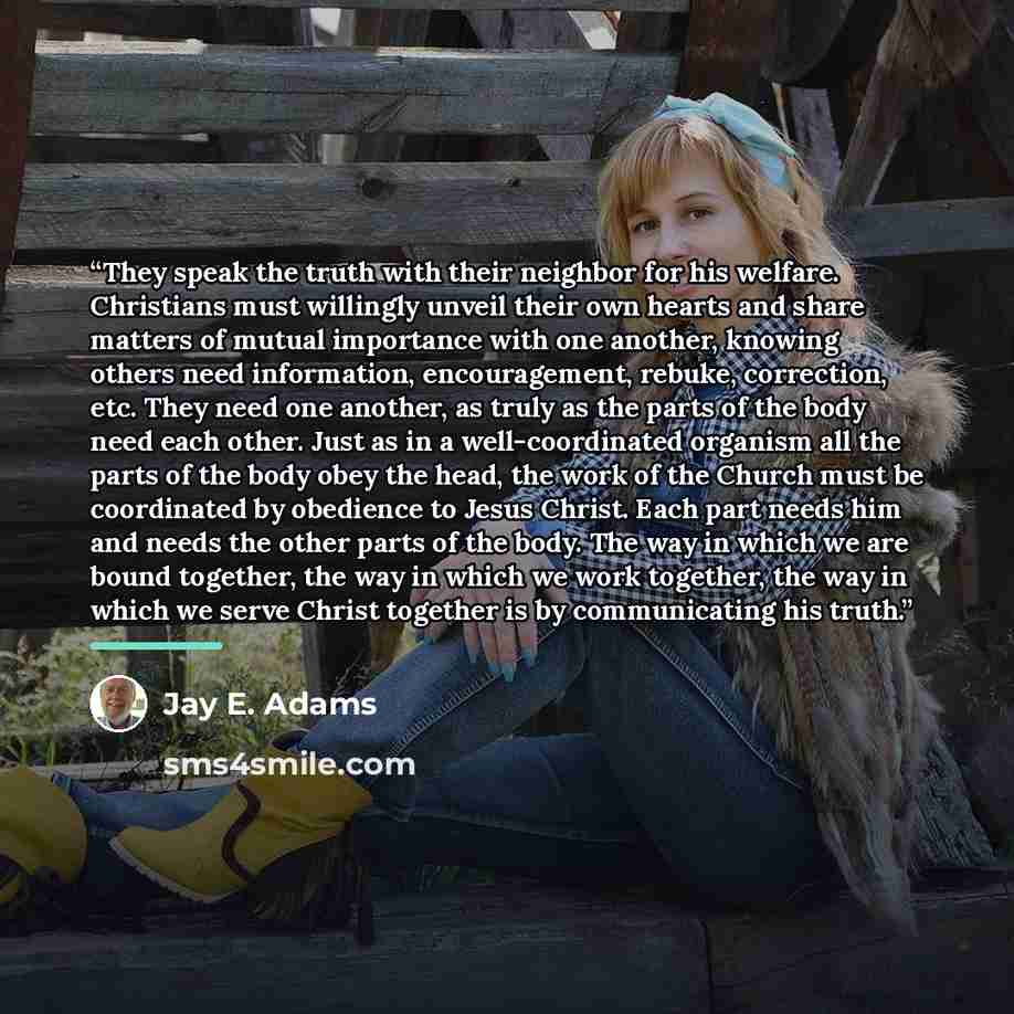 “They speak the truth with their neighbor for his welfare. Christians must willingly unveil their own hearts and share matters of mutual importance with one another, knowing others need information, encouragement, rebuke, correction, etc. They need one another, as truly as the parts of the body…” quote by Jay E. Adams