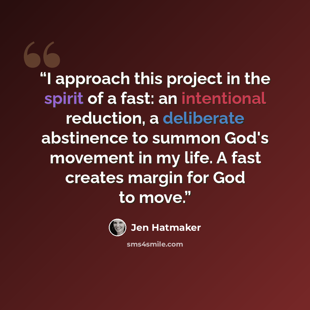 “I approach this project in the spirit of a fast: an intentional reduction, a deliberate abstinence to summon God's movement in my life. A fast creates margin for God to move.” quote by Jen Hatmaker
