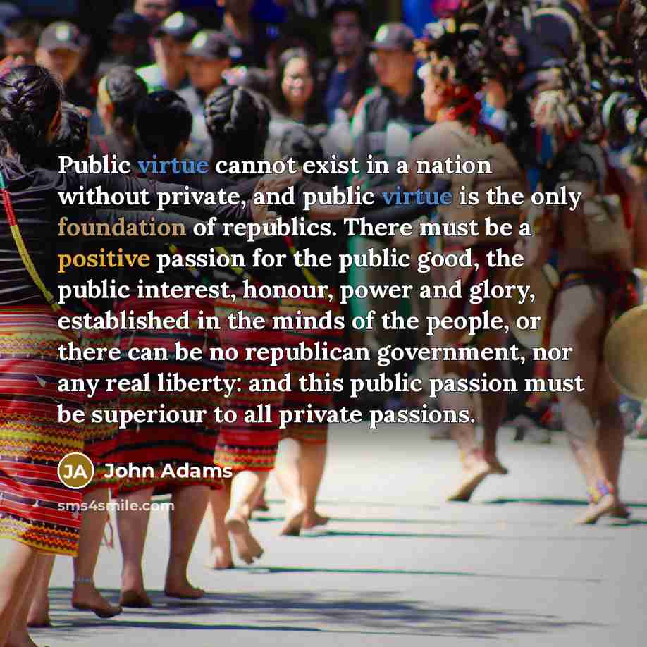 “Public virtue cannot exist in a nation without private, and public virtue is the only foundation of republics. There must be a positive passion for the public good, the public interest, honour, power and glory, established in the minds of the people, or there can be no republican government, nor…” quote by John Adams