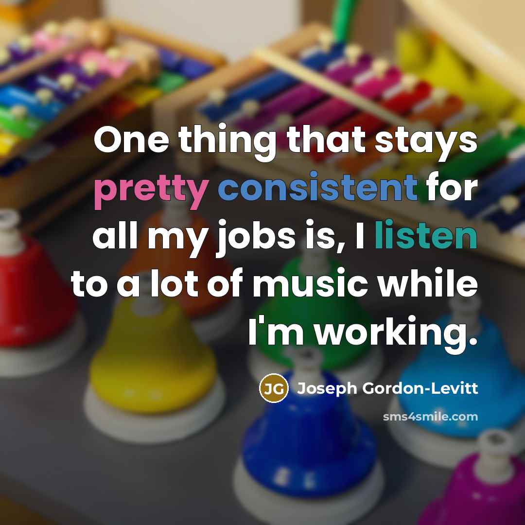 “One thing that stays pretty consistent for all my jobs is, I listen to a lot of music while I'm working.” quote by Joseph Gordon-Levitt