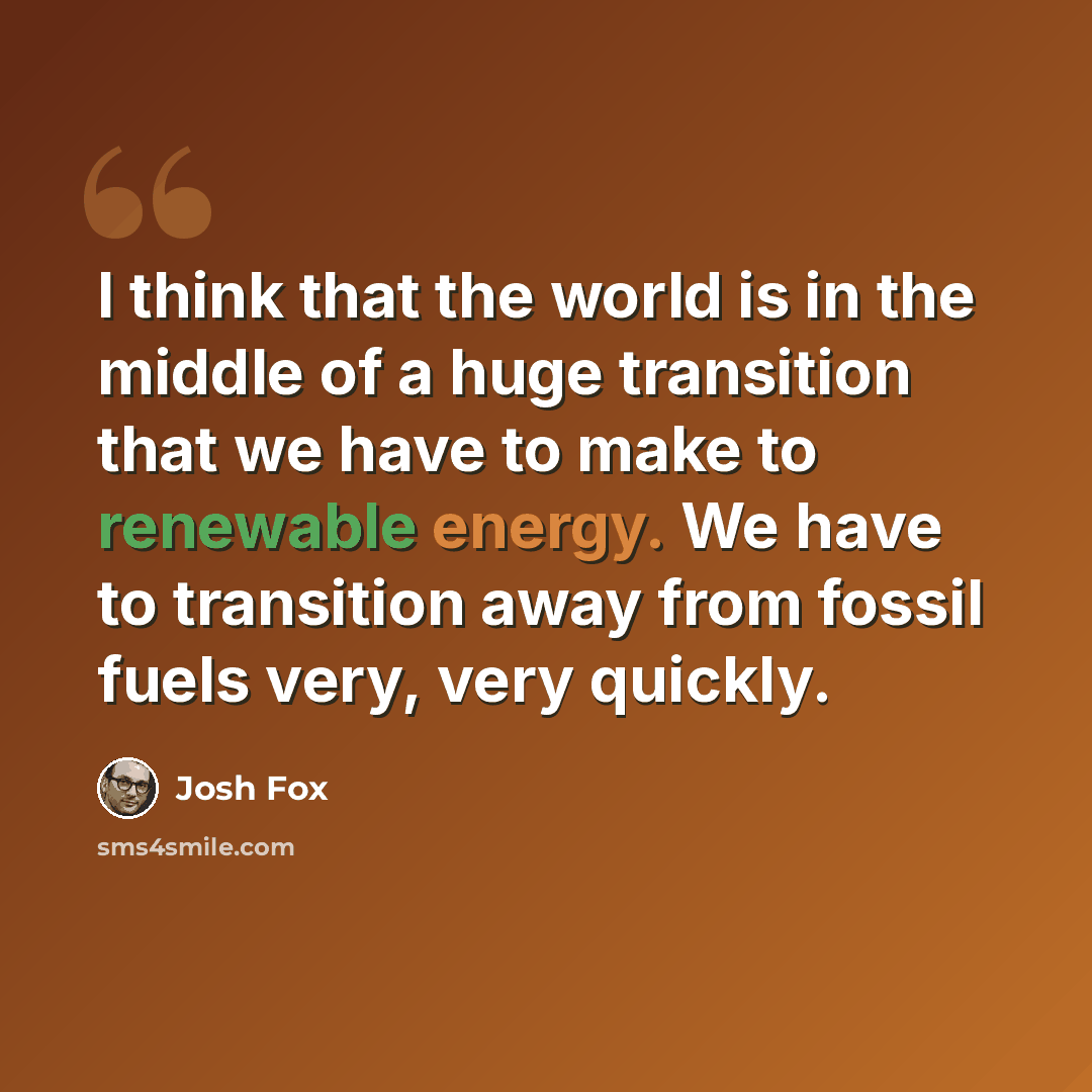 “I think that the world is in the middle of a huge transition that we have to make to renewable energy. We have to transition away from fossil fuels very, very quickly.” quote by Josh Fox
