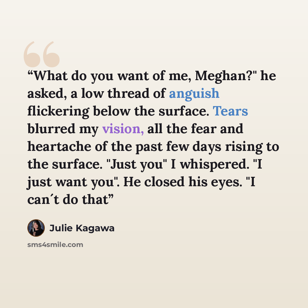 “What do you want of me, Meghan?" he asked, a low thread of anguish flickering below the surface. Tears blurred my vision, all the fear and heartache of the past few days rising to the surface. "Just you" I whispered. "I just want you". He closed his eyes. "I can´t do that” quote by Julie Kagawa