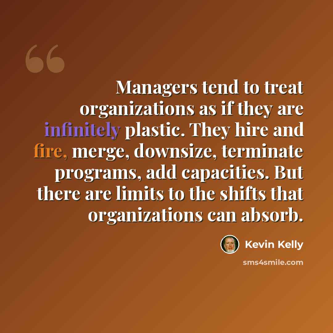 “Managers tend to treat organizations as if they are infinitely plastic. They hire and fire, merge, downsize, terminate programs, add capacities. But there are limits to the shifts that organizations can absorb.” quote by Kevin Kelly