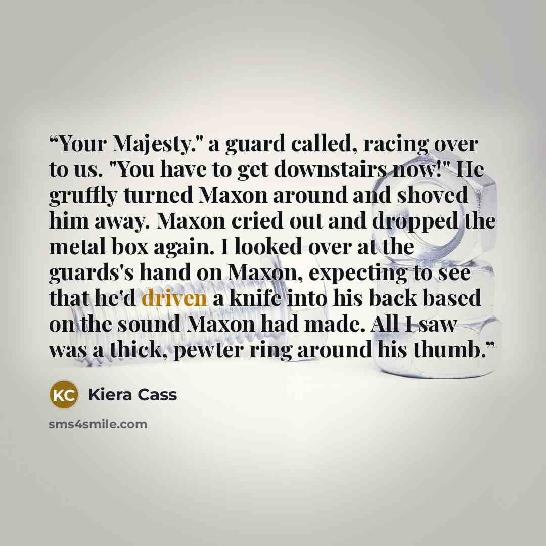 “Your Majesty." a guard called, racing over to us. "You have to get downstairs now!" He gruffly turned Maxon around and shoved him away. Maxon cried out and dropped the metal box again. I looked over at the guards's hand on Maxon, expecting to see that he'd driven a knife into his back based on the…” quote by Kiera Cass