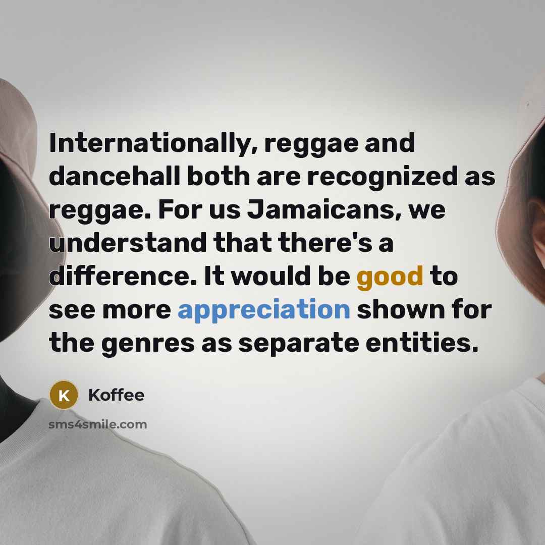 “Internationally, reggae and dancehall both are recognized as reggae. For us Jamaicans, we understand that there's a difference. It would be good to see more appreciation shown for the genres as separate entities.” quote by Koffee