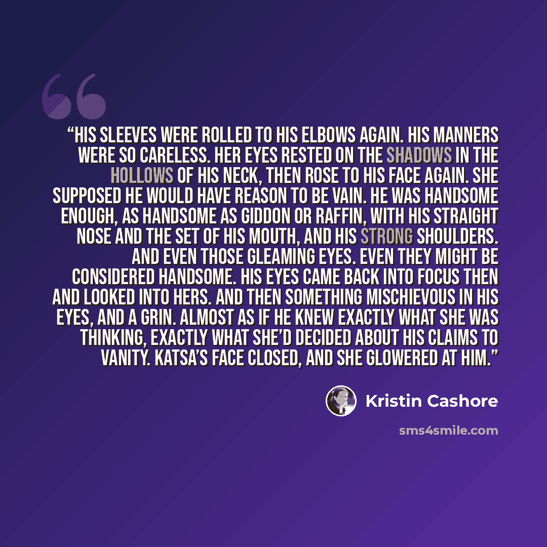 “His sleeves were rolled to his elbows again. His manners were so careless. Her eyes rested on the shadows in the hollows of his neck, then rose to his face again. She supposed he would have reason to be vain. He was handsome enough, as handsome as Giddon or Raffin, with his straight nose and the…” quote by Kristin Cashore