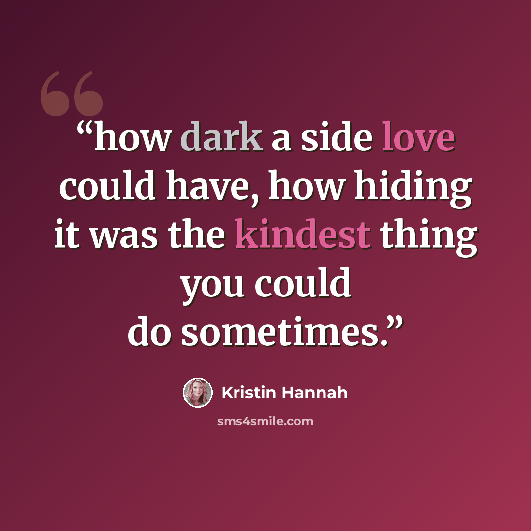 “how dark a side love could have, how hiding it was the kindest thing you could do sometimes.” quote by Kristin Hannah