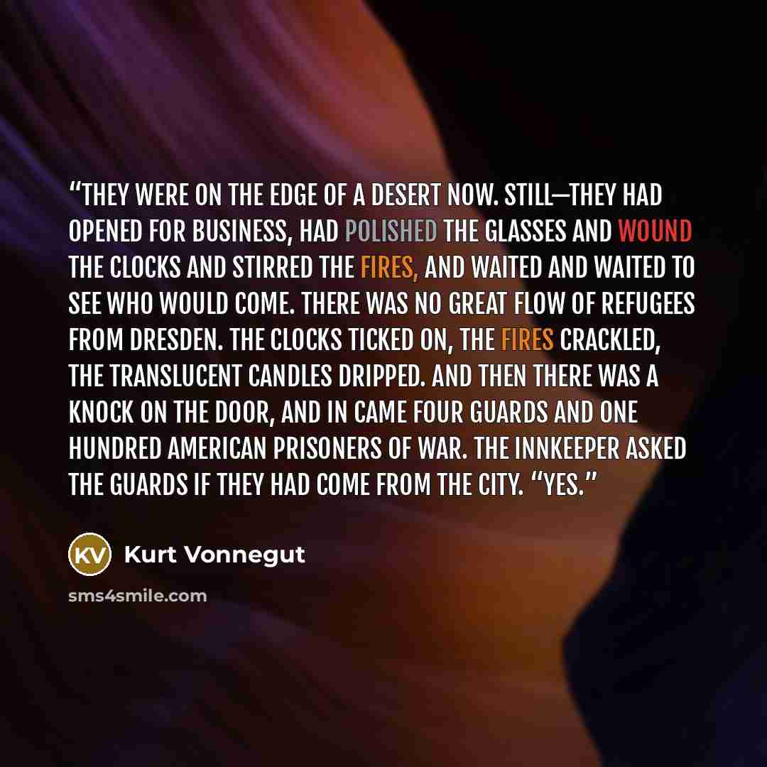 “they were on the edge of a desert now. Still—they had opened for business, had polished the glasses and wound the clocks and stirred the fires, and waited and waited to see who would come. There was no great flow of refugees from Dresden. The clocks ticked on, the fires crackled, the translucent…” quote by Kurt Vonnegut
