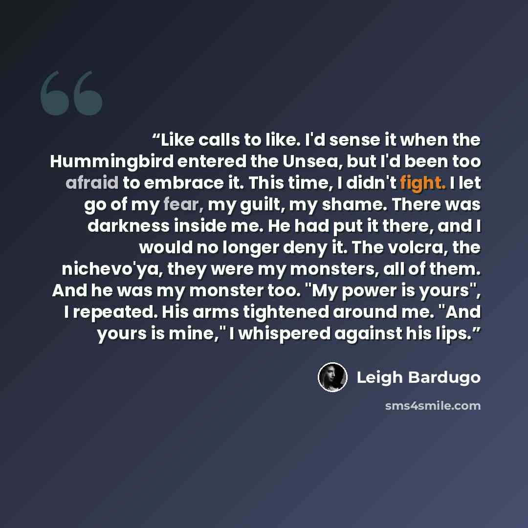 “Like calls to like. I'd sense it when the Hummingbird entered the Unsea, but I'd been too afraid to embrace it. This time, I didn't fight. I let go of my fear, my guilt, my shame. There was darkness inside me. He had put it there, and I would no longer deny it. The volcra, the nichevo'ya, they…” quote by Leigh Bardugo