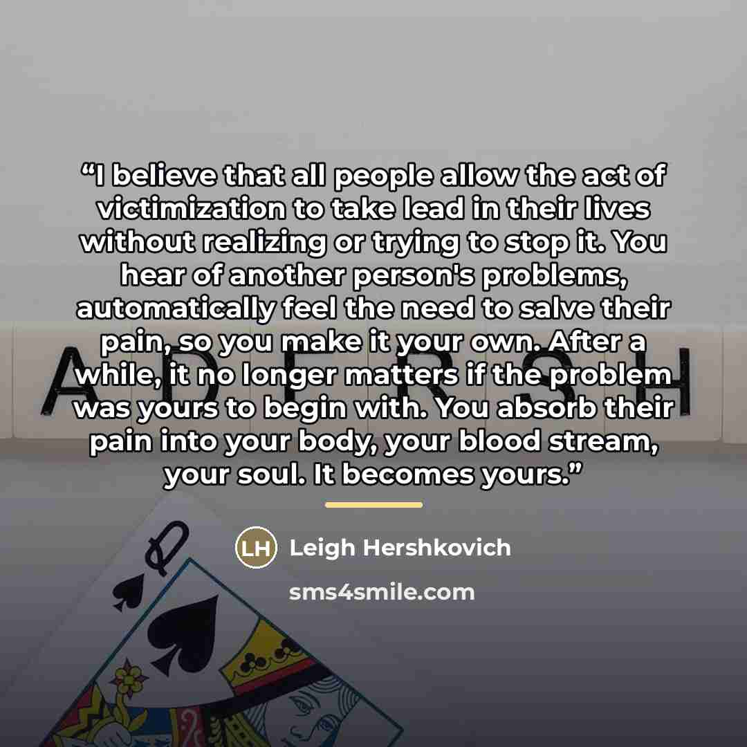 “I believe that all people allow the act of victimization to take lead in their lives without realizing or trying to stop it. You hear of another person's problems, automatically feel the need to salve their pain, so you make it your own. After a while, it no longer matters if the problem was yours…” quote by Leigh Hershkovich