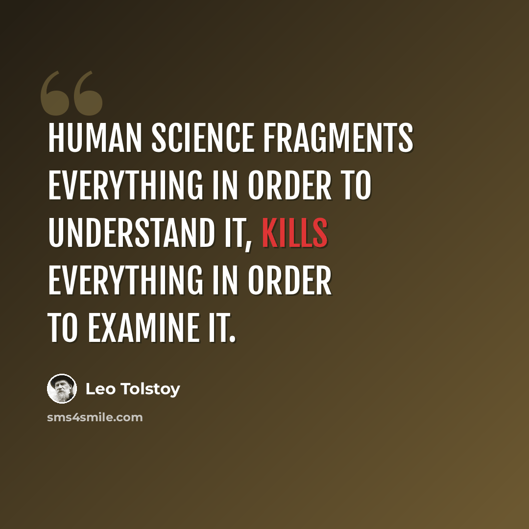 “Human science fragments everything in order to understand it, kills everything in order to examine it.” quote by Leo Tolstoy