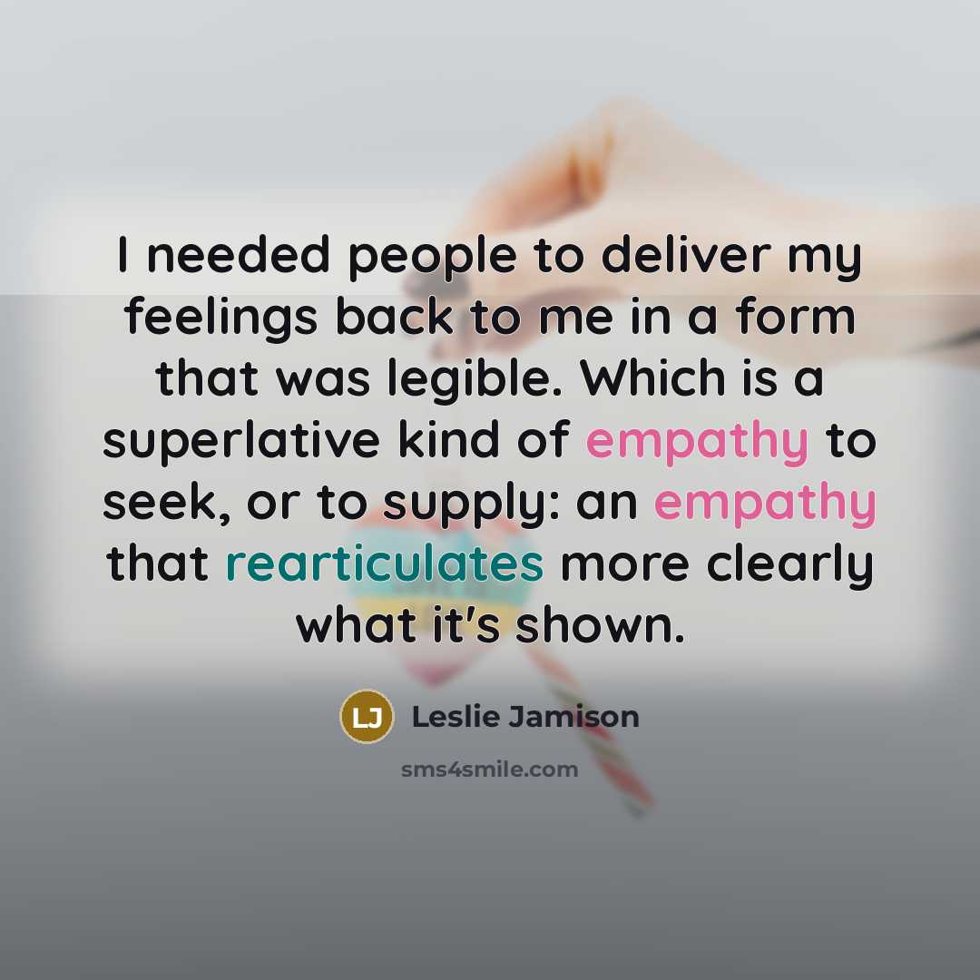 “I needed people to deliver my feelings back to me in a form that was legible. Which is a superlative kind of empathy to seek, or to supply: an empathy that rearticulates more clearly what it's shown.” quote by Leslie Jamison