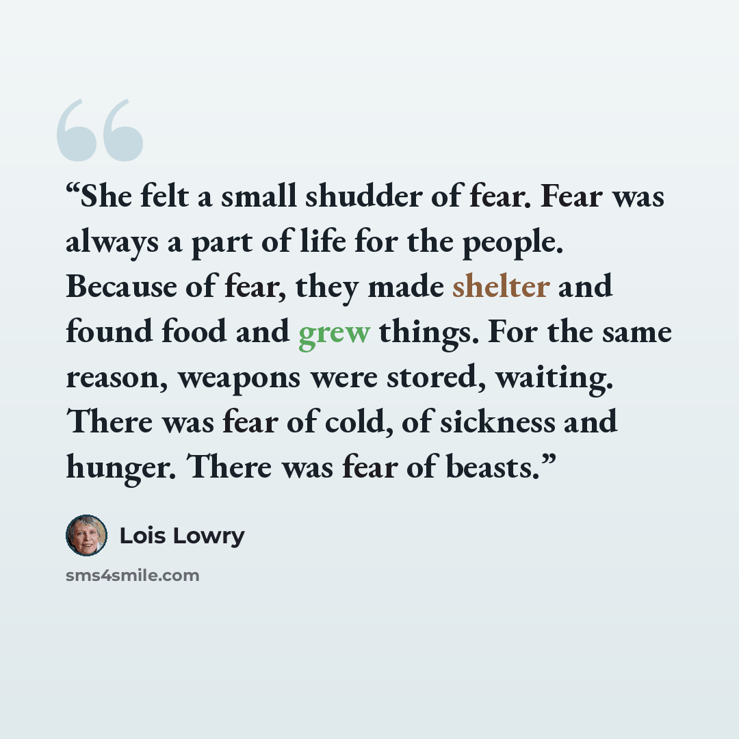 “She felt a small shudder of fear. Fear was always a part of life for the people. Because of fear, they made shelter and found food and grew things. For the same reason, weapons were stored, waiting. There was fear of cold, of sickness and hunger. There was fear of beasts.” quote by Lois Lowry