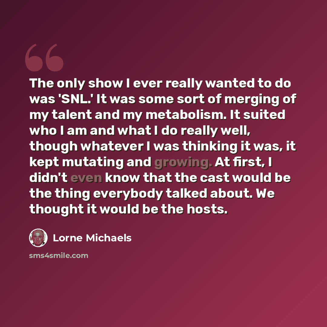 “The only show I ever really wanted to do was 'SNL.' It was some sort of merging of my talent and my metabolism. It suited who I am and what I do really well, though whatever I was thinking it was, it kept mutating and growing. At first, I didn't even know that the cast would be the thing everybody…” quote by Lorne Michaels