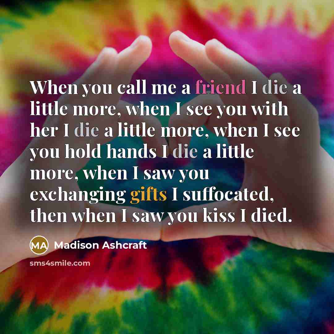 “When you call me a friend I die a little more, when I see you with her I die a little more, when I see you hold hands I die a little more, when I saw you exchanging gifts I suffocated, then when I saw you kiss I died.” quote by Madison Ashcraft