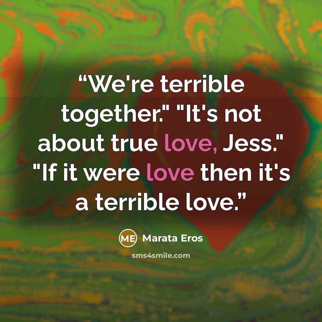 “We're terrible together." "It's not about true love, Jess." "If it were love then it's a terrible love.” quote by Marata Eros
