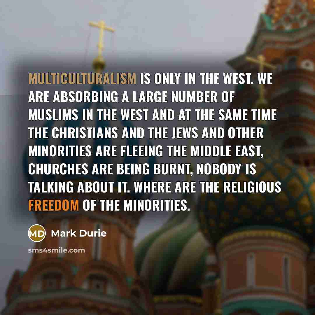 “Multiculturalism is only in the West. We are absorbing a large number of Muslims in the west and at the same time the Christians and the Jews and other minorities are fleeing the Middle East, churches are being burnt, nobody is talking about it. Where are the religious freedom of the minorities.” quote by Mark Durie