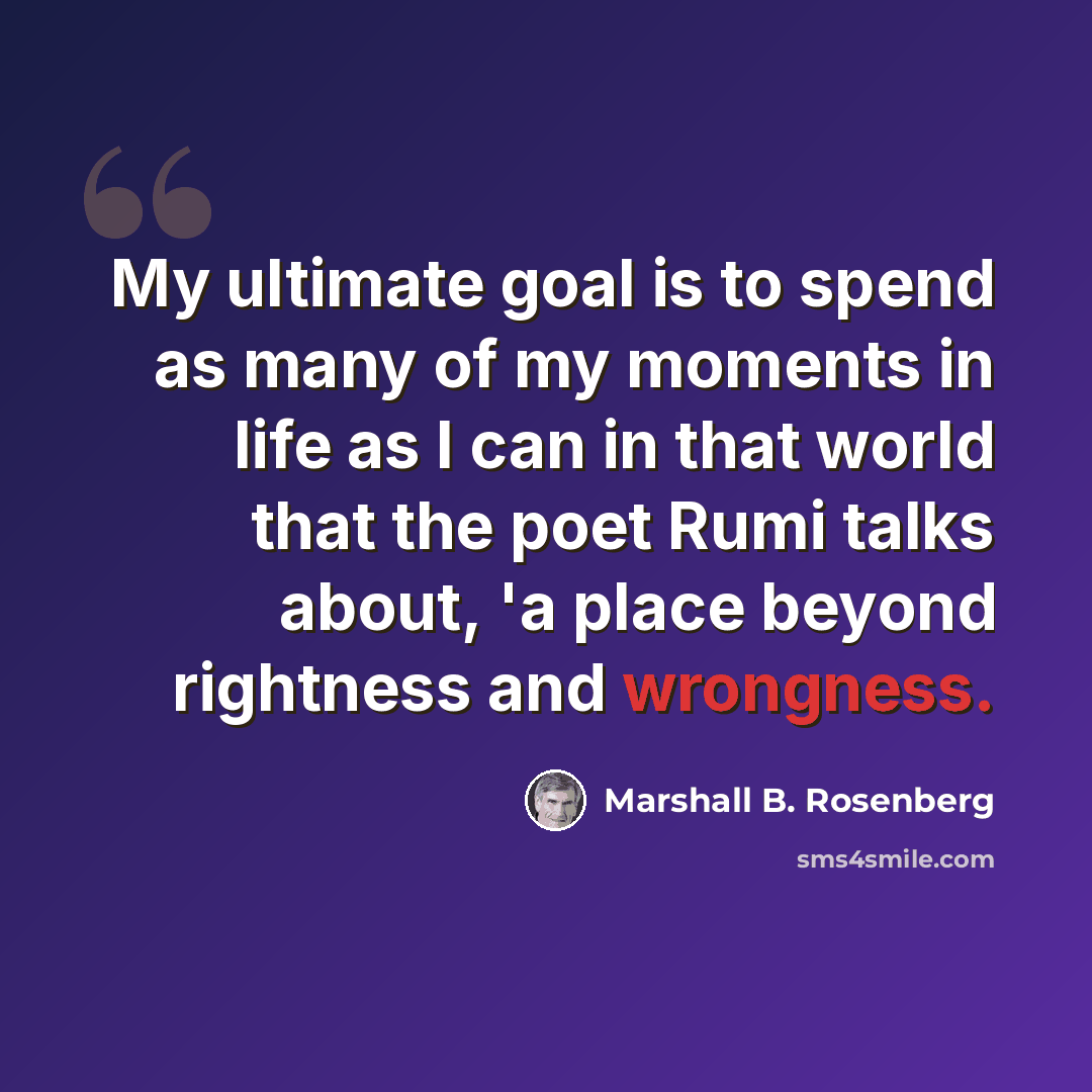 “My ultimate goal is to spend as many of my moments in life as I can in that world that the poet Rumi talks about, 'a place beyond rightness and wrongness.” quote by Marshall B. Rosenberg