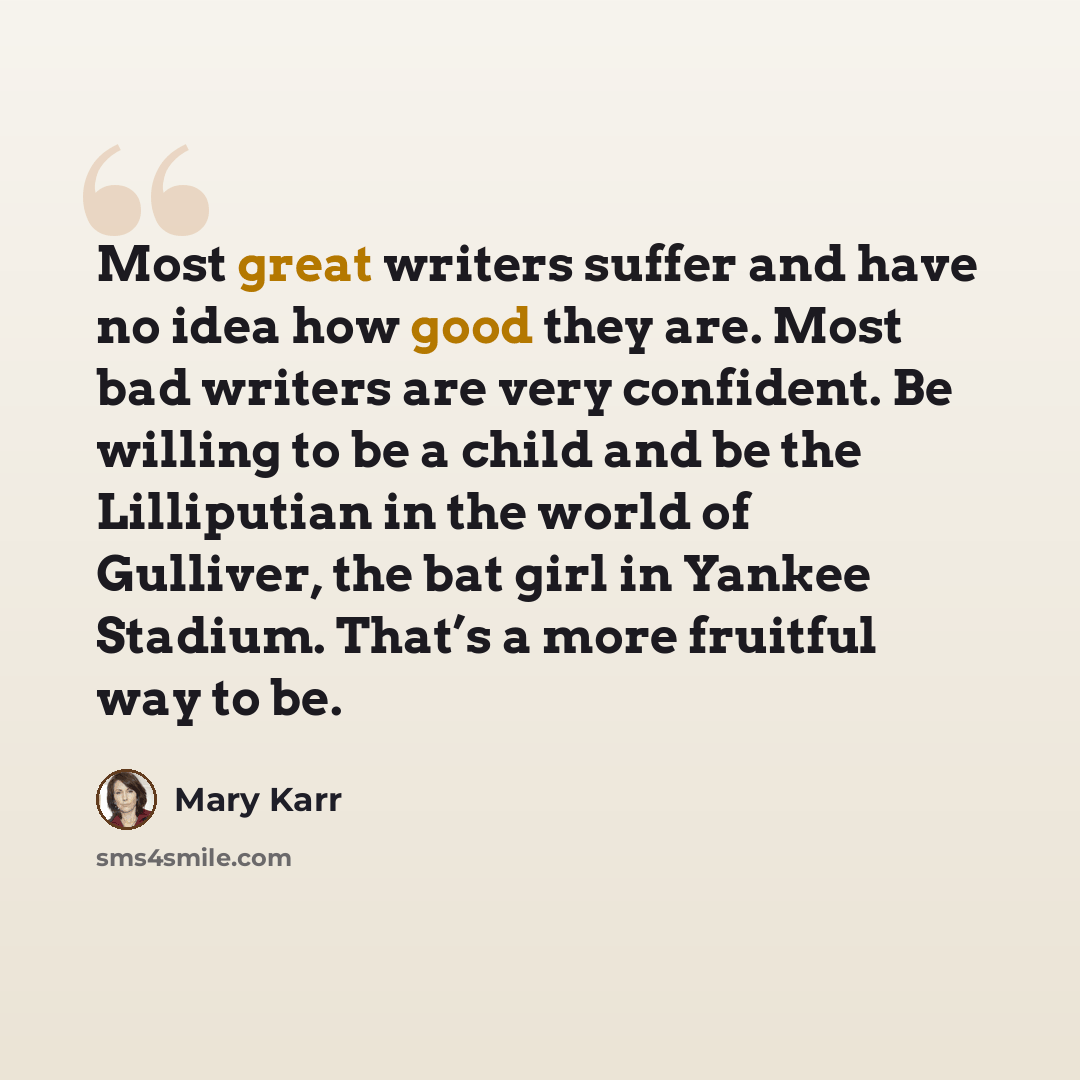 “Most great writers suffer and have no idea how good they are. Most bad writers are very confident. Be willing to be a child and be the Lilliputian in the world of Gulliver, the bat girl in Yankee Stadium. That’s a more fruitful way to be.” quote by Mary Karr