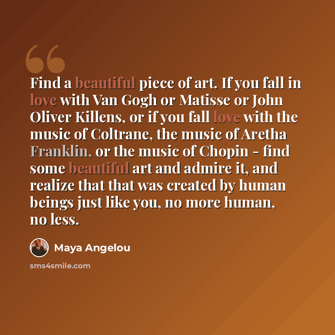 “Find a beautiful piece of art. If you fall in love with Van Gogh or Matisse or John Oliver Killens, or if you fall love with the music of Coltrane, the music of Aretha Franklin, or the music of Chopin - find some beautiful art and admire it, and realize that that was created by human beings just…” quote by Maya Angelou