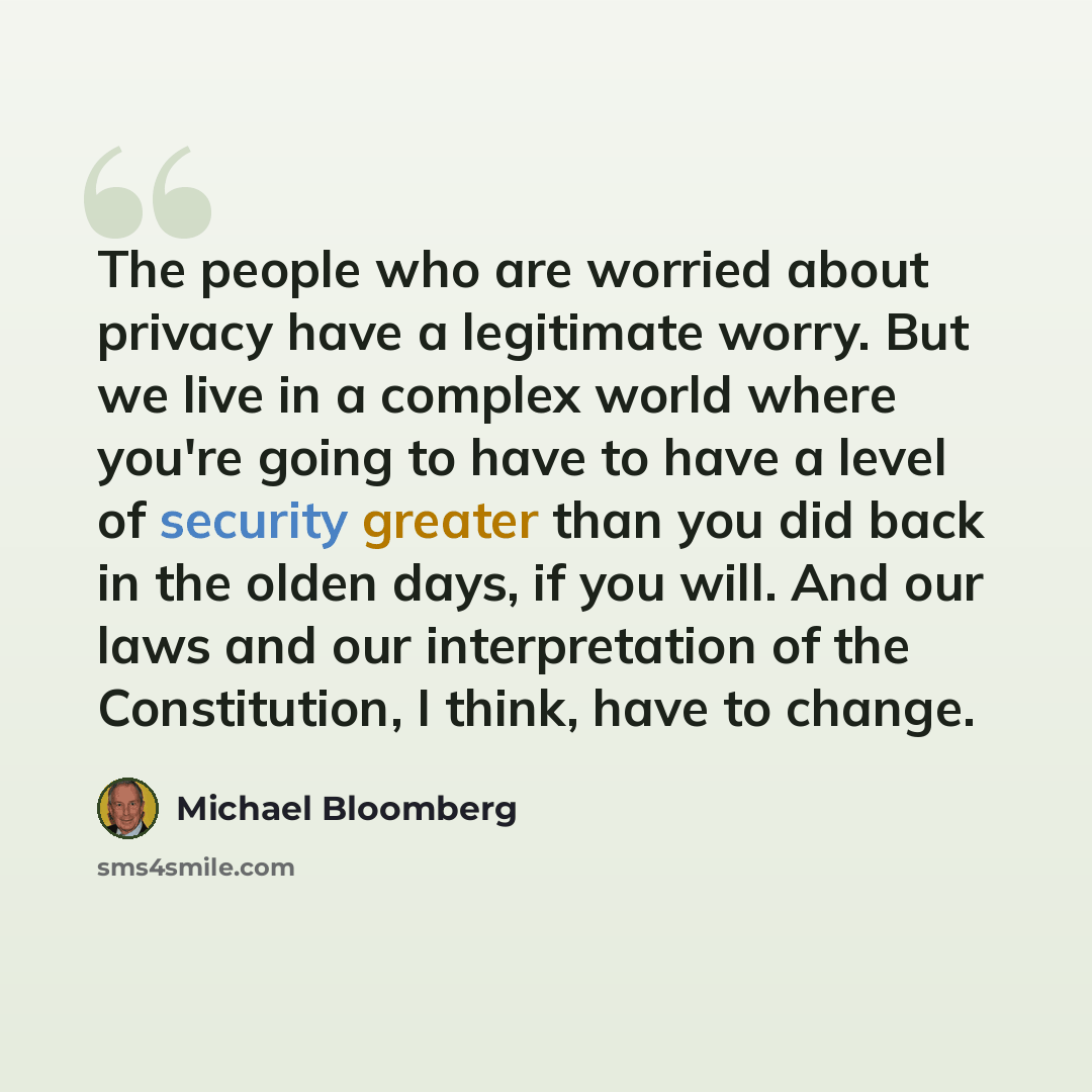 “The people who are worried about privacy have a legitimate worry. But we live in a complex world where you're going to have to have a level of security greater than you did back in the olden days, if you will. And our laws and our interpretation of the Constitution, I think, have to change.” quote by Michael Bloomberg