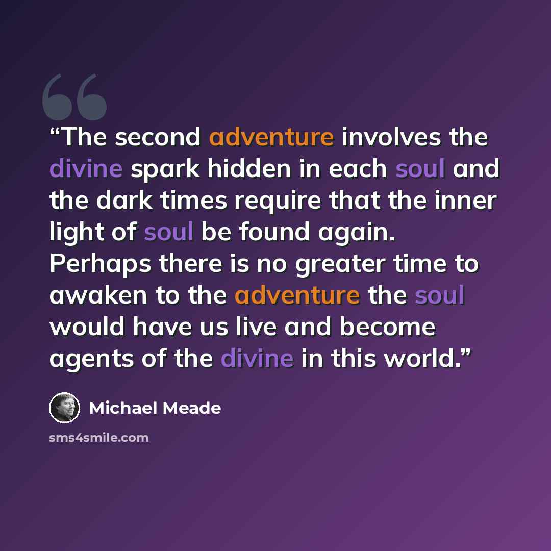 “The second adventure involves the divine spark hidden in each soul and the dark times require that the inner light of soul be found again. Perhaps there is no greater time to awaken to the adventure the soul would have us live and become agents of the divine in this world.” quote by Michael Meade
