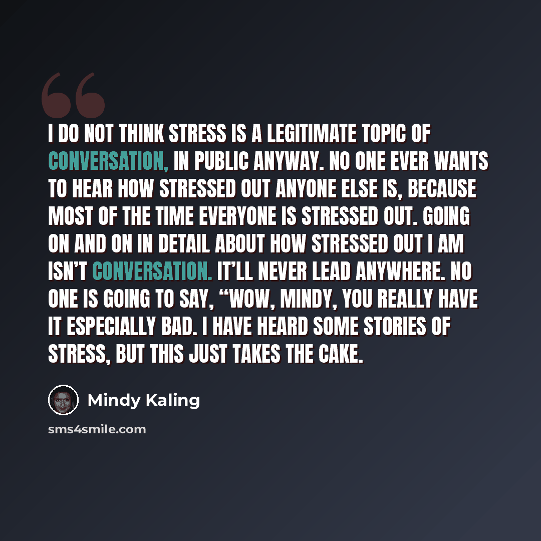 “I do not think stress is a legitimate topic of conversation, in public anyway. No one ever wants to hear how stressed out anyone else is, because most of the time everyone is stressed out. Going on and on in detail about how stressed out I am isn’t conversation. It’ll never lead anywhere. No one…” quote by Mindy Kaling