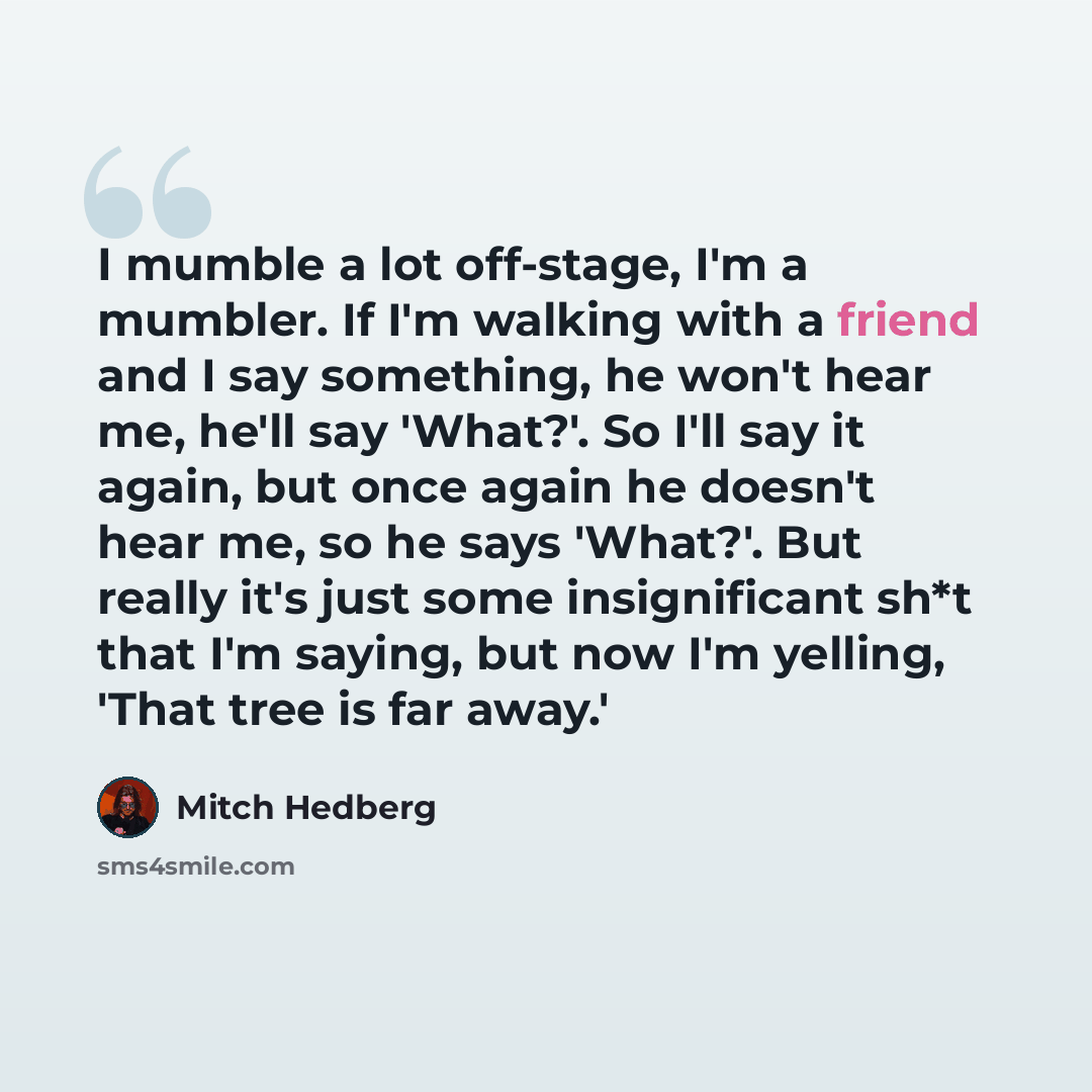 “I mumble a lot off-stage, I'm a mumbler. If I'm walking with a friend and I say something, he won't hear me, he'll say 'What?'. So I'll say it again, but once again he doesn't hear me, so he says 'What?'. But really it's just some insignificant sh*t that I'm saying, but now I'm yelling, 'That tree…” quote by Mitch Hedberg