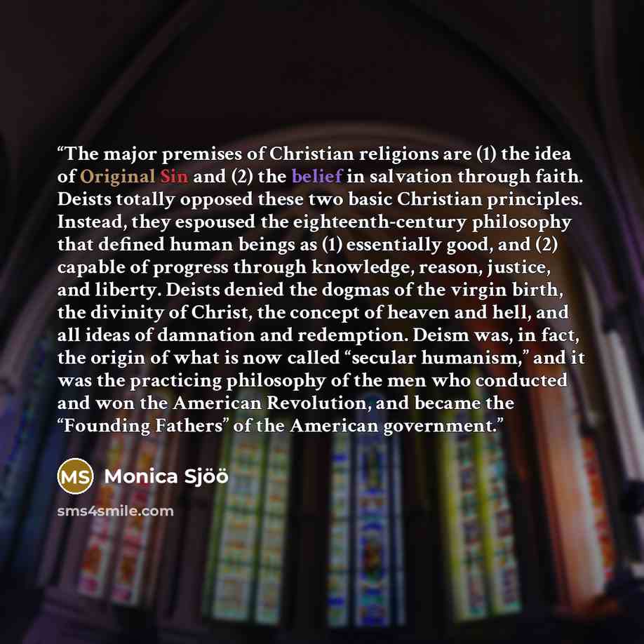 “The major premises of Christian religions are (1) the idea of Original Sin and (2) the belief in salvation through faith. Deists totally opposed these two basic Christian principles. Instead, they espoused the eighteenth-century philosophy that defined human beings as (1) essentially good, and (2)…” quote by Monica Sjöö